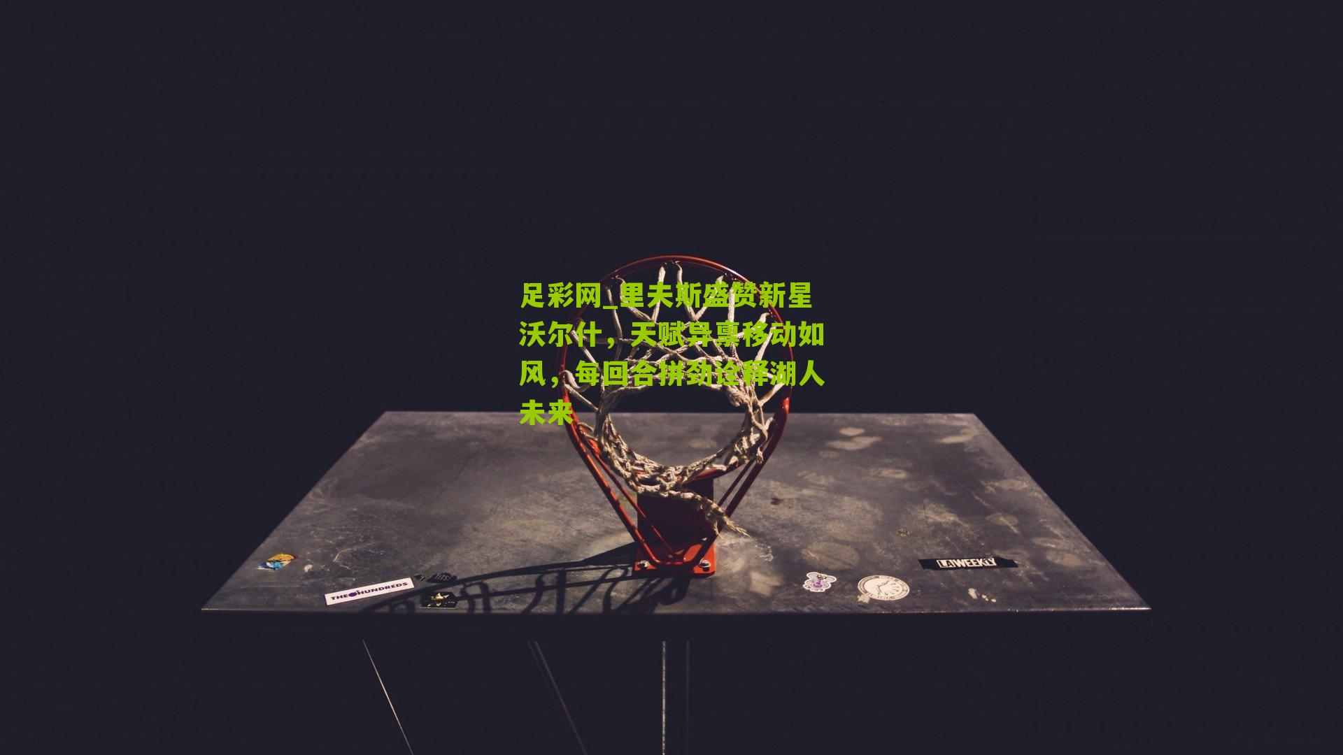 里夫斯盛赞新星沃尔什，天赋异禀移动如风，每回合拼劲诠释湖人未来