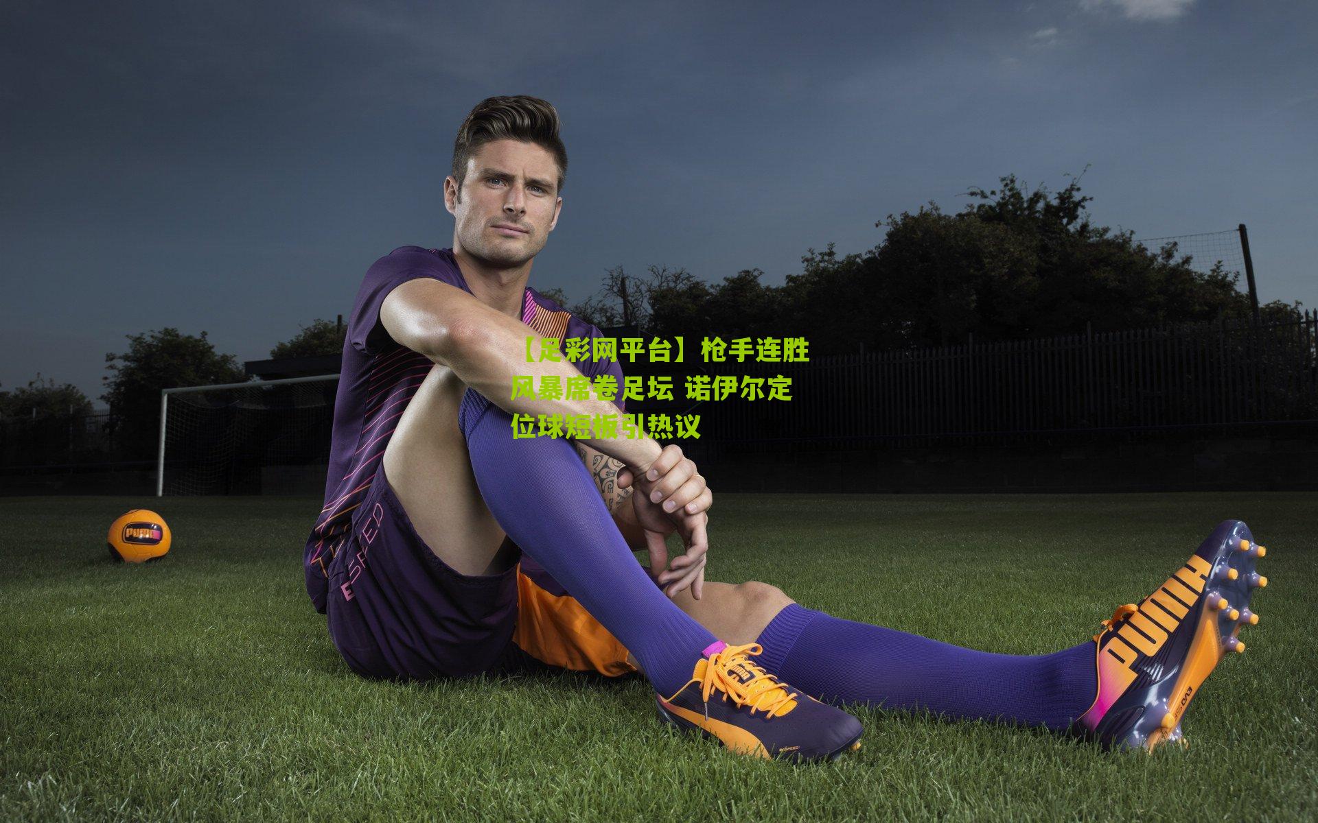 枪手连胜风暴席卷足坛 诺伊尔定位球短板引热议