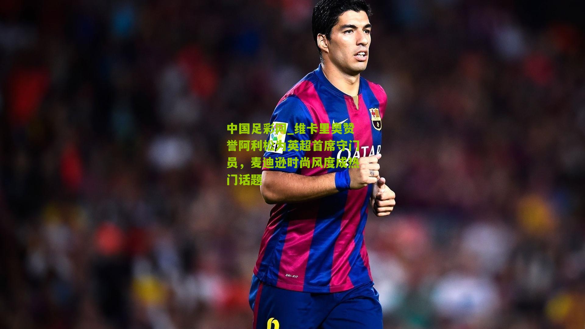 维卡里奥赞誉阿利松为英超首席守门员，麦迪逊时尚风度成热门话题