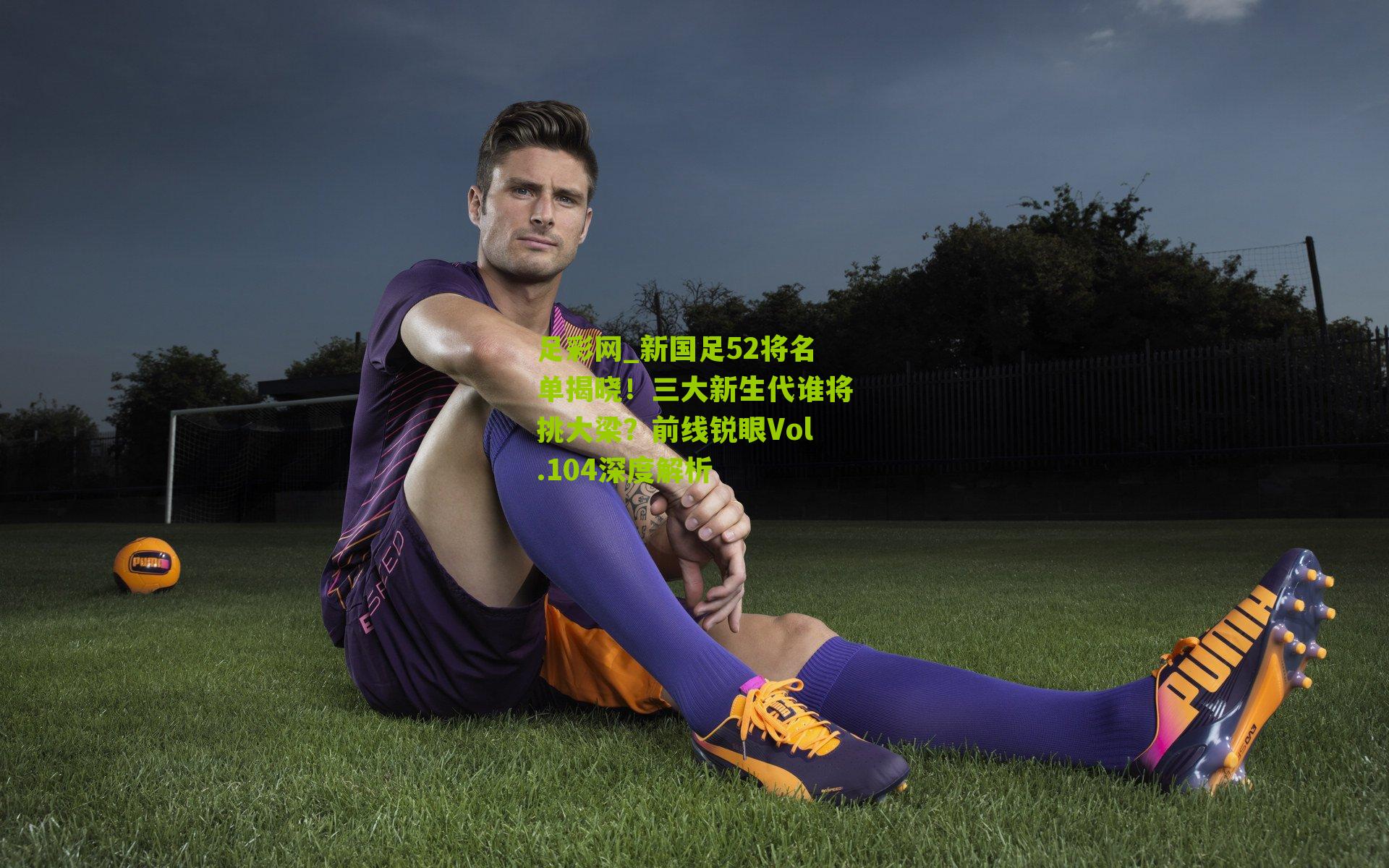 新国足52将名单揭晓!三大新生代谁将挑大梁?前线锐眼Vol.104深度解析