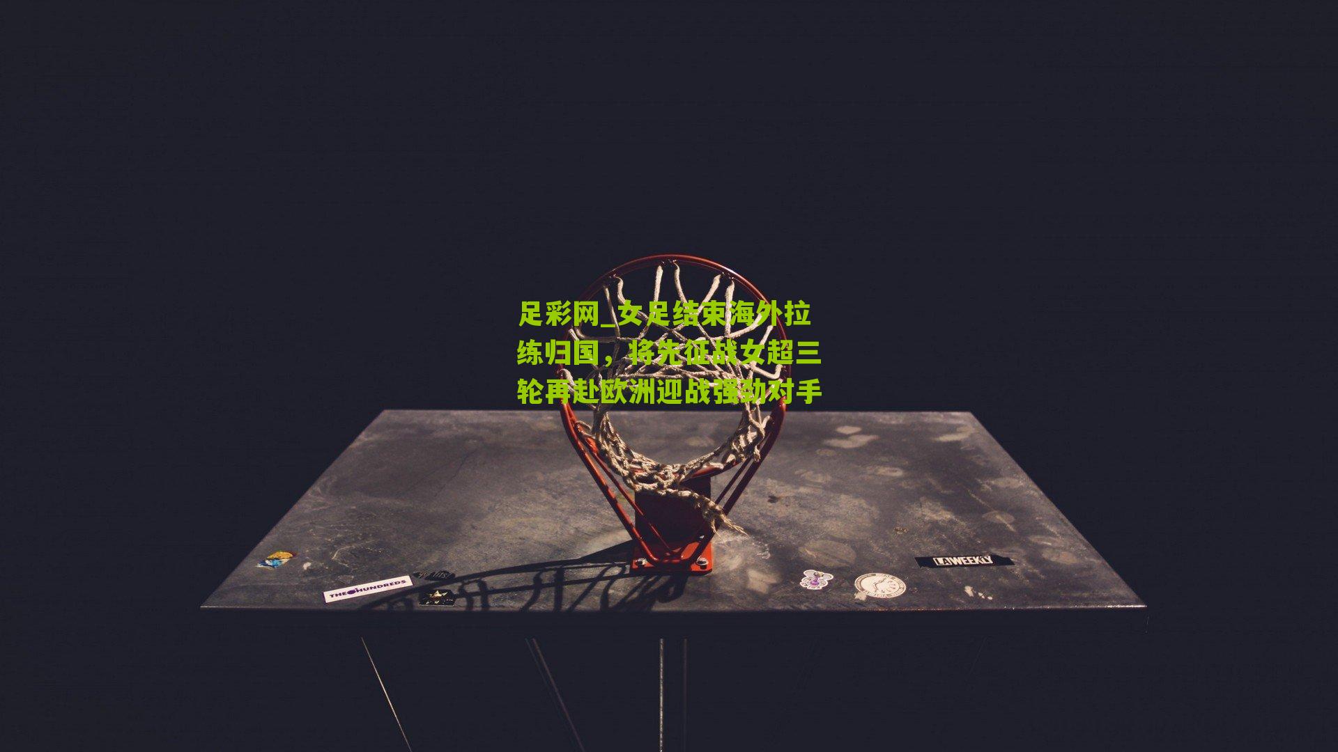 女足结束海外拉练归国，将先征战女超三轮再赴欧洲迎战强劲对手